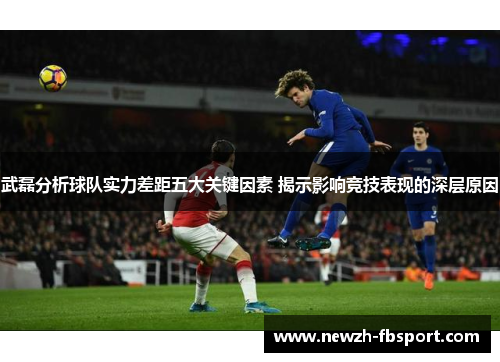 武磊分析球队实力差距五大关键因素 揭示影响竞技表现的深层原因